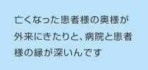 亡くなった患者様の奥様が外来にきたりと、病院と患者様の縁が深いんです