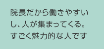 院長だから働きやすいし、人が集まってくる。すごく魅力的な人です