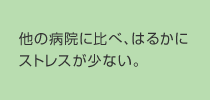 他の病院に比べ、はるかにストレスが少ない。